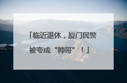临近退休，厦门民警被夸成“帅哥”！